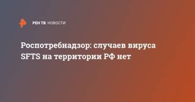 Роспотребнадзор: случаев вируса SFTS на территории РФ нет - ren.tv - Россия - Китай