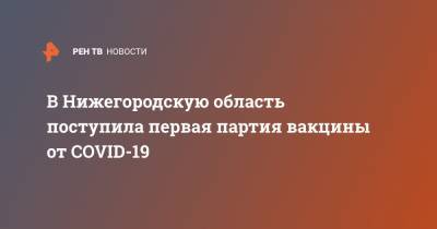 Глеб Никитин - В Нижегородскую область поступила первая партия вакцины от COVID-19 - ren.tv - Нижегородская обл.
