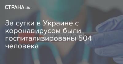Максим Степанов - За сутки в Украине с коронавирусом были госпитализированы 504 человека - strana.ua - Украина