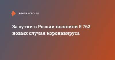 За сутки в России выявили 5 762 новых случая коронавируса - ren.tv - Россия