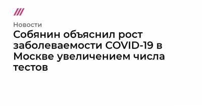 Собянин объяснил рост заболеваемости COVID-19 в Москве увеличением числа тестов - tvrain.ru - Москва