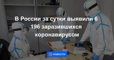 В России за сутки выявили 6 196 заразившихся коронавирусом - news.mail.ru - Россия - Москва