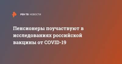 Пенсионеры поучаствуют в исследованиях российской вакцины от COVID-19 - ren.tv