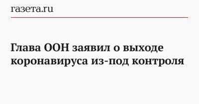 Антониу Гутерриш - Глава ООН заявил о выходе коронавируса из-под контроля - gazeta.ru
