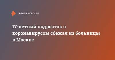 17-летний подросток с коронавирусом сбежал из больницы в Москве - ren.tv - Москва