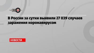 В России за сутки выявили 27 039 случаев заражения коронавирусом - echo.msk.ru - Россия