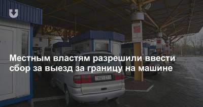 Местным властям разрешили ввести сбор за выезд за границу на машине - news.tut.by - Белоруссия