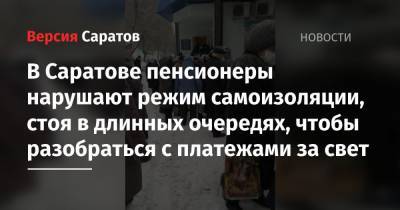 В Саратове пенсионеры нарушают режим самоизоляции, стоя в длинных очередях, чтобы разобраться с платежами за свет - nversia.ru - Саратов