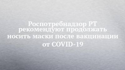 Любовь Авдонина - Роспотребнадзор РТ рекомендуют продолжать носить маски после вакцинации от COVID-19 - chelny-izvest.ru