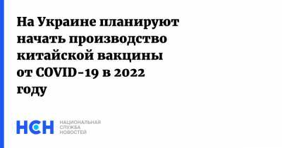 На Украине планируют начать производство китайской вакцины от COVID-19 в 2022 году - nsn.fm - Украина - Китай - Харьков