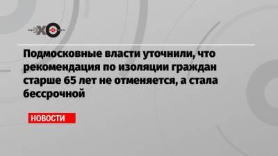 Подмосковные власти уточнили, что рекомендация по изоляции граждан старше 65 лет не отменяется, а стала бессрочной - echo.msk.ru