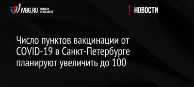 Россия - Число пунктов вакцинации от СOVID-19 в Санкт-Петербурге планируют увеличить до 100 - ivbg.ru - Санкт-Петербург