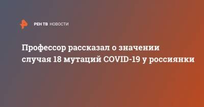 Профессор рассказал о значении случая 18 мутаций COVID-19 у россиянки - ren.tv