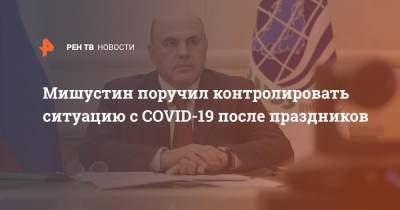 Михаил Мишустин - Мишустин поручил контролировать ситуацию с COVID-19 после праздников - ren.tv - Россия