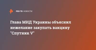 Дмитрий Кулеба - Глава МИД Украины объяснил нежелание закупать вакцину "Спутник V" - ren.tv - Украина