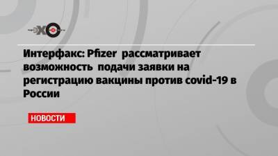 Интерфакс: Pfizer рассматривает возможность подачи заявки на регистрацию вакцины против covid-19 в России - echo.msk.ru - Россия