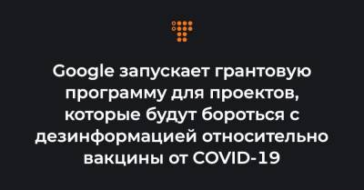 Google запускает грантовую программу для проектов, которые будут бороться с дезинформацией относительно вакцины от COVID-19 - hromadske.ua - Украина