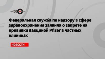 Федеральная служба по надзору в сфере здравоохранения заявила о запрете на прививки вакциной Pfizer в частных клиниках - echo.msk.ru - Россия