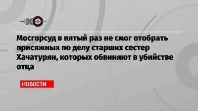 Мосгорсуд в пятый раз не смог отобрать присяжных по делу старших сестер Хачатурян, которых обвиняют в убийстве отца - echo.msk.ru