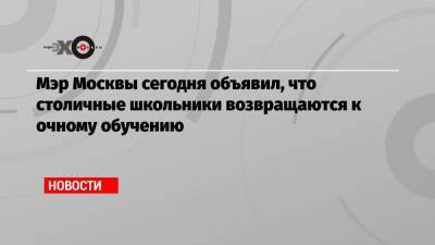 Сергей Собянин - Мэр Москвы сегодня объявил, что столичные школьники возвращаются к очному обучению - echo.msk.ru - Москва