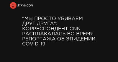 “Мы просто убиваем друг друга”: корреспондент CNN расплакалась во время репортажа об эпидемии COVID-19 - bykvu.com - Украина - Сша