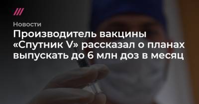 Производитель вакцины «Спутник V» рассказал о планах выпускать до 6 млн доз в месяц - tvrain.ru - Москва