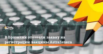 В Бразилии отозвали заявку на регистрацию вакцины AstraZeneca - ridus.ru - Бразилия