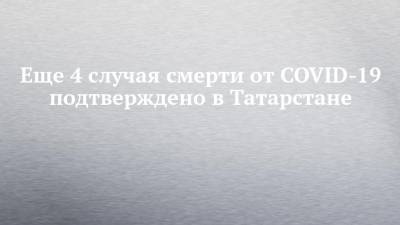 Еще 4 случая смерти от COVID-19 подтверждено в Татарстане - chelny-izvest.ru - республика Татарстан