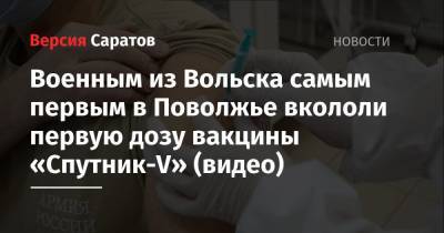 Военным из Вольска самым первым в Поволжье вкололи первую дозу вакцины «Спутник-V» (видео) - nversia.ru - Вольск