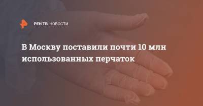 В Москву поставили почти 10 млн использованных перчаток - ren.tv - Москва