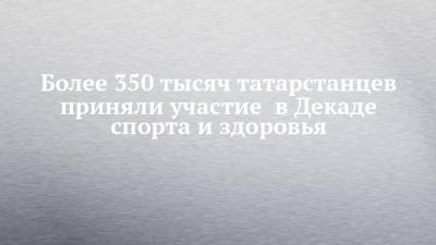 Более 350 тысяч татарстанцев приняли участие в Декаде спорта и здоровья - chelny-izvest.ru - Россия - республика Татарстан