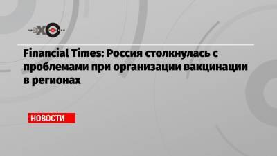 Financial Times: Россия столкнулась с проблемами при организации вакцинации в регионах - echo.msk.ru - Россия - Англия
