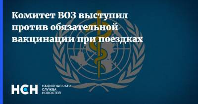 Комитет ВОЗ выступил против обязательной вакцинации при поездках - nsn.fm - Женева