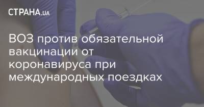ВОЗ против обязательной вакцинации от коронавируса при международных поездках - strana.ua - Женева