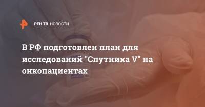 Андрей Каприн - В РФ подготовлен план для исследований "Спутника V" на онкопациентах - ren.tv - Россия
