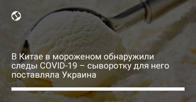 В Китае в мороженом обнаружили следы COVID-19 – сыворотку для него поставляла Украина - liga.net - Украина - Китай - Новая Зеландия - Tianjin