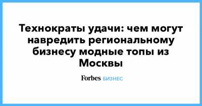 Технократы удачи: чем могут навредить региональному бизнесу модные топы из Москвы - forbes.ru - Россия - Москва
