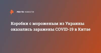 Коробки с мороженым из Украины оказались заражены COVID-19 в Китае - ren.tv - Украина - Китай - Новая Зеландия