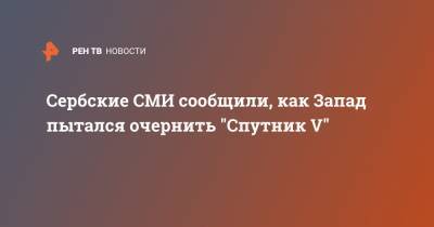 Сербские СМИ сообщили, как Запад пытался очернить "Спутник V" - ren.tv - Россия - Сербия