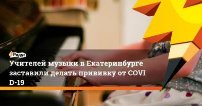 Учителей музыки вЕкатеринбурге заставили делать прививку отCOVID-19 - ridus.ru - Екатеринбург