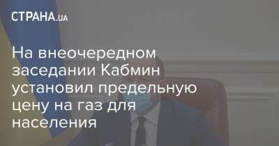 На внеочередном заседании Кабмин установил предельную цену на газ для населения - strana.ua - Украина