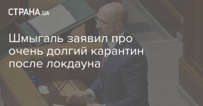 Денис Шмыгаль - Шмыгаль заявил про очень долгий карантин после локдауна - strana.ua - Украина