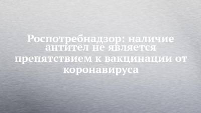 Любовь Авдонина - Роспотребнадзор: наличие антител не является препятствием к вакцинации от коронавируса - chelny-izvest.ru