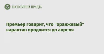 Денис Шмыгаль - Премьер говорит, что "оранжевый" карантин продлится до апреля - epravda.com.ua - Украина