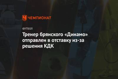 Тренер брянского «Динамо» отправлен в отставку из-за решения КДК - championat.com - Брянск