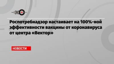 Роспотребнадзор настаивает на 100%-ной эффективности вакцины от коронавируса от центра «Вектор» - echo.msk.ru