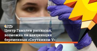 Денис Логунов - Центр Гамалеи рассказал, возможнали вакцинация беременных «Спутником V» - ridus.ru - Россия