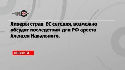 Алексей Навальный - Лидеры стран ЕС сегодня, возможно обсудят последствия для РФ ареста Алексея Навального. - echo.msk.ru - Россия