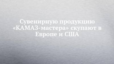 Сувенирную продукцию «КАМАЗ-мастера» скупают в Европе и США - chelny-izvest.ru - Сша - Набережные Челны