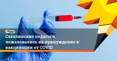 Сахалинские педагоги пожаловались на принуждение к вакцинации от COVID - ridus.ru - Сахалинская обл.